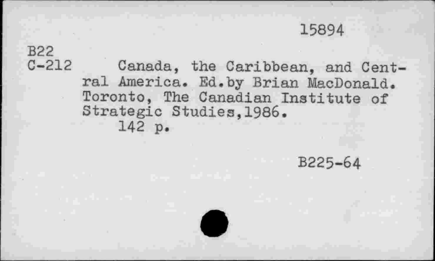 ﻿15894
B22
C-212 Canada, the Caribbean, and Central America. Ed.by Brian MacDonald. Toronto, The Canadian Institute of Strategic Studies,1986.
142 p.
B225-64